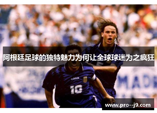 阿根廷足球的独特魅力为何让全球球迷为之疯狂 阿根廷足球的独特魅力为何让全球球迷为之疯狂