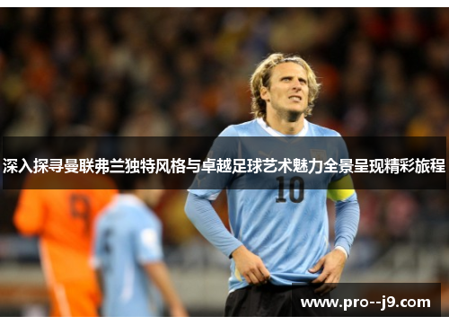 深入探寻曼联弗兰独特风格与卓越足球艺术魅力全景呈现精彩旅程