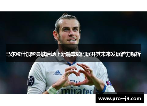 马尔穆什加盟曼城后场上新篇章如何展开其未来发展潜力解析 马尔穆什加盟曼城后场上新篇章如何展开其未来发展潜力解析