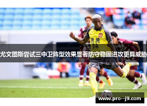 尤文图斯尝试三中卫阵型效果显著防守稳固进攻更具威胁